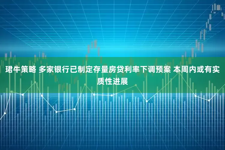 珺牛策略 多家银行已制定存量房贷利率下调预案 本周内或有实质性进展