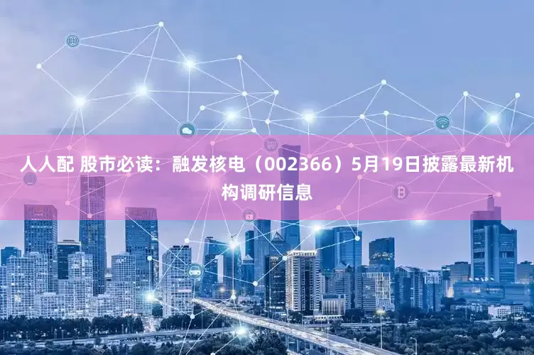 人人配 股市必读：融发核电（002366）5月19日披露最新机构调研信息