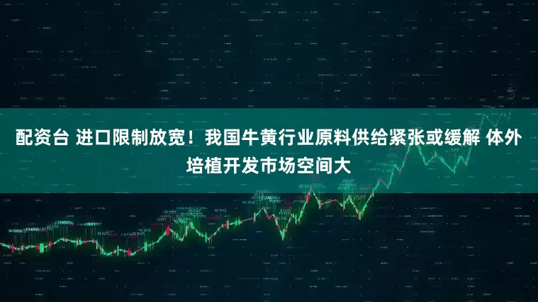 配资台 进口限制放宽！我国牛黄行业原料供给紧张或缓解 体外培植开发市场空间大