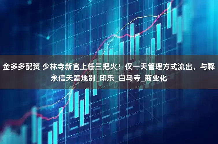 金多多配资 少林寺新官上任三把火！仅一天管理方式流出，与释永信天差地别_印乐_白马寺_商业化