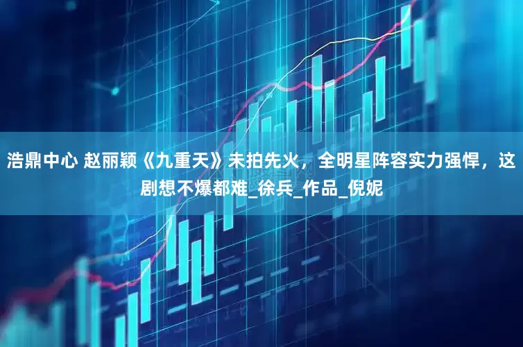 浩鼎中心 赵丽颖《九重天》未拍先火，全明星阵容实力强悍，这剧想不爆都难_徐兵_作品_倪妮