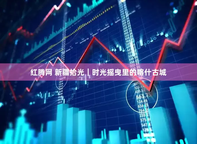 红腾网 新疆拾光｜时光摇曳里的喀什古城