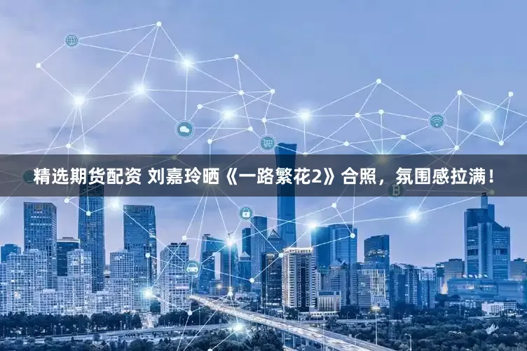 精选期货配资 刘嘉玲晒《一路繁花2》合照，氛围感拉满！