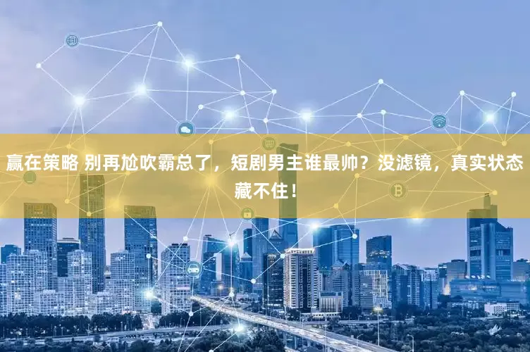 赢在策略 别再尬吹霸总了，短剧男主谁最帅？没滤镜，真实状态藏不住！