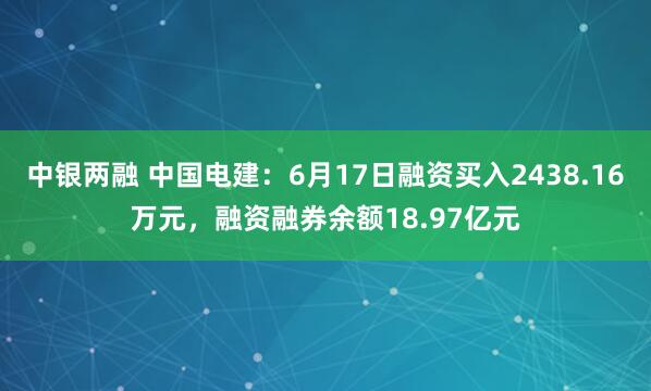 中银两融 中国电建：6月17日融资买入2438.16万元，融资融券余额18.97亿元