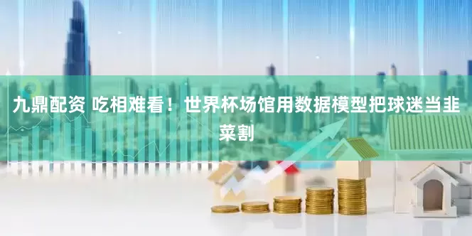 九鼎配资 吃相难看！世界杯场馆用数据模型把球迷当韭菜割