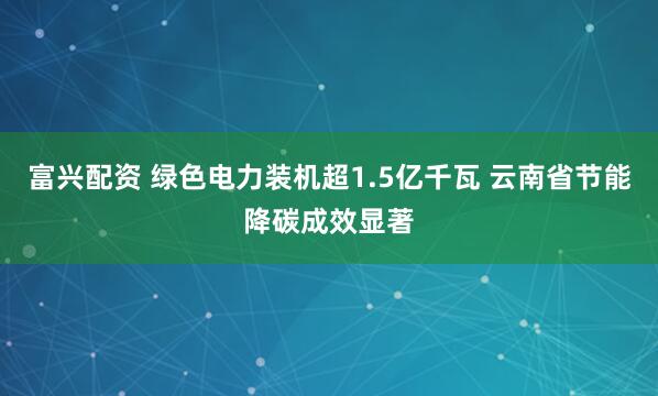 富兴配资 绿色电力装机超1.5亿千瓦 云南省节能降碳成效显著