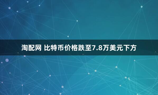 淘配网 比特币价格跌至7.8万美元下方