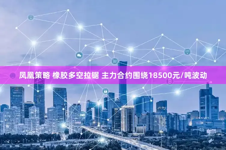 凤凰策略 橡胶多空拉锯 主力合约围绕18500元/吨波动