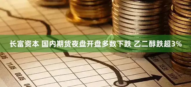 长富资本 国内期货夜盘开盘多数下跌 乙二醇跌超3%